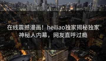 在线震撼漫画！heiliao独家揭秘独家神秘人内幕，网友直呼过瘾