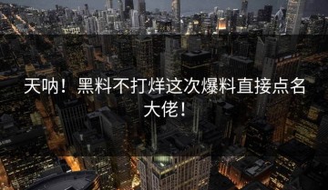 天呐！黑料不打烊这次爆料直接点名大佬！