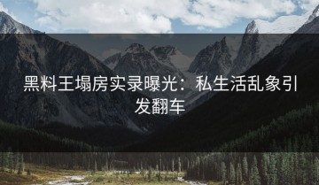 黑料王塌房实录曝光：私生活乱象引发翻车