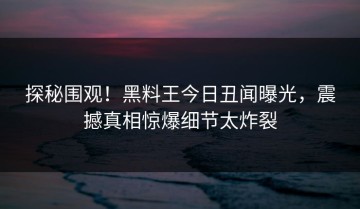 探秘围观！黑料王今日丑闻曝光，震撼真相惊爆细节太炸裂
