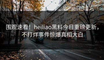 围观速看！heiliao黑料今日重磅更新，不打烊事件惊爆真相大白