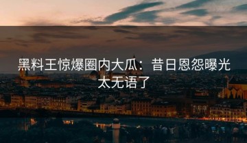 黑料王惊爆圈内大瓜：昔日恩怨曝光太无语了