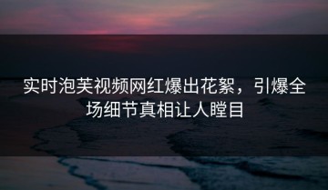 实时泡芙视频网红爆出花絮，引爆全场细节真相让人瞠目
