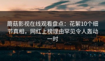 蘑菇影视在线观看盘点：花絮10个细节真相，网红上榜理由罕见令人轰动一时