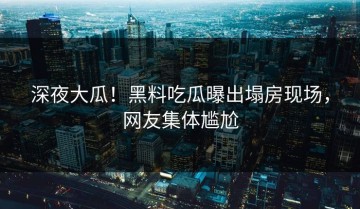 深夜大瓜！黑料吃瓜曝出塌房现场，网友集体尴尬
