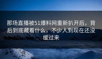 那场直播被51爆料网重新扒开后，背后到底藏着什么，不少人到现在还没缓过来