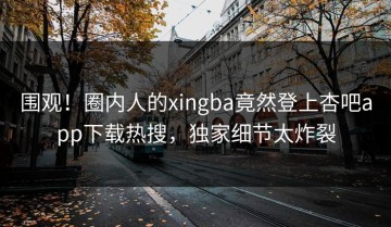 围观！圈内人的xingba竟然登上杏吧app下载热搜，独家细节太炸裂