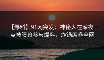 【爆料】91网突发：神秘人在深夜一点被曝曾参与爆料，炸锅席卷全网
