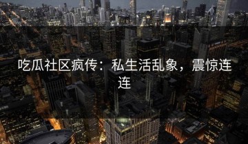 吃瓜社区疯传：私生活乱象，震惊连连