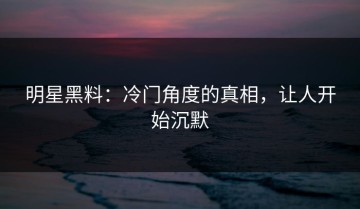 明星黑料：冷门角度的真相，让人开始沉默