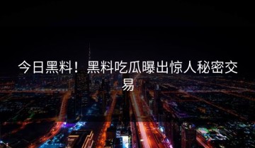 今日黑料！黑料吃瓜曝出惊人秘密交易