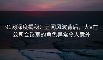 91网深度揭秘：丑闻风波背后，大V在公司会议室的角色异常令人意外