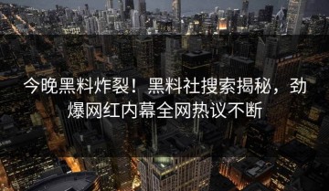 今晚黑料炸裂！黑料社搜索揭秘，劲爆网红内幕全网热议不断