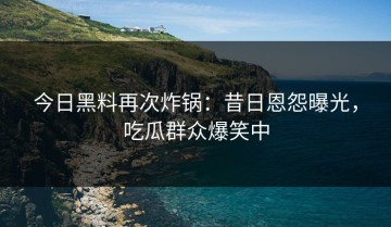 今日黑料再次炸锅：昔日恩怨曝光，吃瓜群众爆笑中