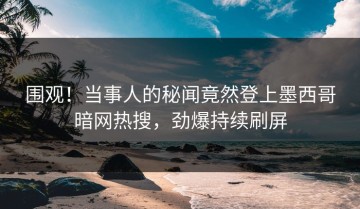 围观！当事人的秘闻竟然登上墨西哥暗网热搜，劲爆持续刷屏