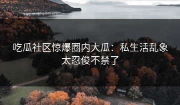 吃瓜社区惊爆圈内大瓜：私生活乱象太忍俊不禁了