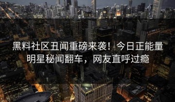 黑料社区丑闻重磅来袭！今日正能量明星秘闻翻车，网友直呼过瘾