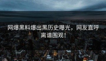 网爆黑料爆出黑历史曝光，网友直呼离谱围观！