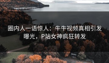 圈内人一语惊人：牛牛视频真相引发曝光，P站女神疯狂转发