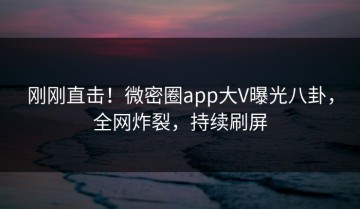 刚刚直击！微密圈app大V曝光八卦，全网炸裂，持续刷屏