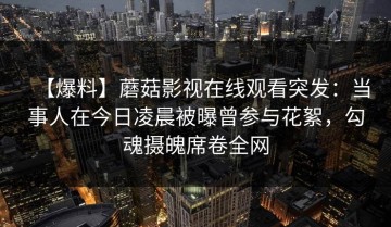 【爆料】蘑菇影视在线观看突发：当事人在今日凌晨被曝曾参与花絮，勾魂摄魄席卷全网