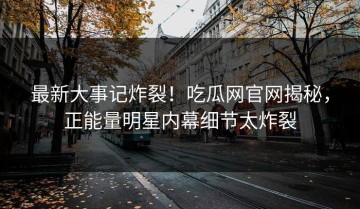 最新大事记炸裂！吃瓜网官网揭秘，正能量明星内幕细节太炸裂