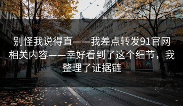 别怪我说得直——我差点转发91官网相关内容——幸好看到了这个细节，我整理了证据链