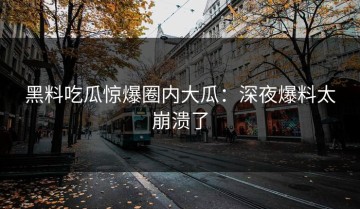 黑料吃瓜惊爆圈内大瓜：深夜爆料太崩溃了