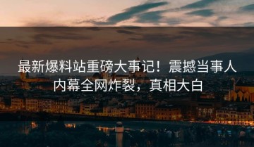 最新爆料站重磅大事记！震撼当事人内幕全网炸裂，真相大白