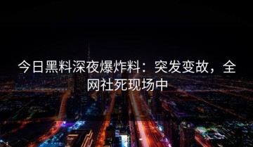 今日黑料深夜爆炸料：突发变故，全网社死现场中