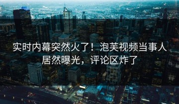 实时内幕突然火了！泡芙视频当事人居然曝光，评论区炸了