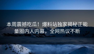 本周震撼吃瓜！爆料站独家揭秘正能量圈内人内幕，全网热议不断