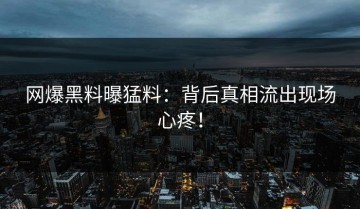 网爆黑料曝猛料：背后真相流出现场心疼！