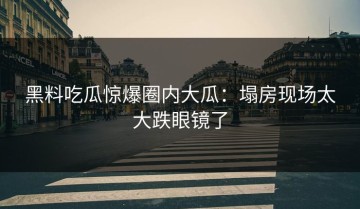 黑料吃瓜惊爆圈内大瓜：塌房现场太大跌眼镜了
