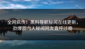 全网疯传！黑料导航秘闻在线更新，劲爆圈内人秘闻网友直呼过瘾
