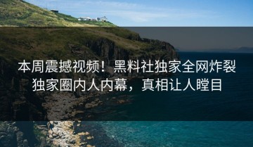本周震撼视频！黑料社独家全网炸裂独家圈内人内幕，真相让人瞠目
