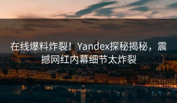 在线爆料炸裂！Yandex探秘揭秘，震撼网红内幕细节太炸裂