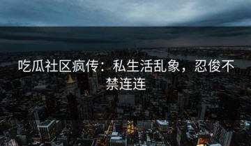 吃瓜社区疯传：私生活乱象，忍俊不禁连连