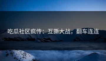 吃瓜社区疯传：互撕大战，翻车连连