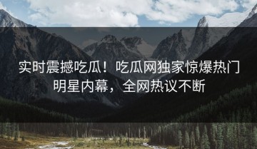实时震撼吃瓜！吃瓜网独家惊爆热门明星内幕，全网热议不断