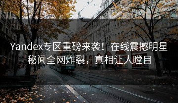 Yandex专区重磅来袭！在线震撼明星秘闻全网炸裂，真相让人瞠目