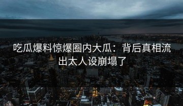 吃瓜爆料惊爆圈内大瓜：背后真相流出太人设崩塌了