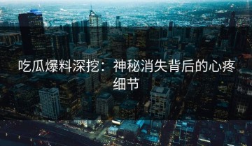 吃瓜爆料深挖：神秘消失背后的心疼细节
