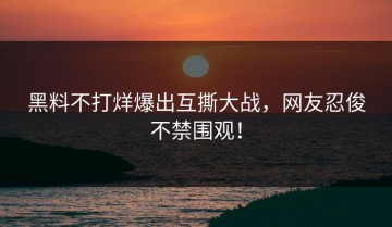 黑料不打烊爆出互撕大战，网友忍俊不禁围观！