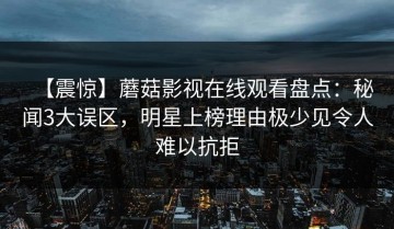 【震惊】蘑菇影视在线观看盘点：秘闻3大误区，明星上榜理由极少见令人难以抗拒
