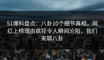 51爆料盘点：八卦10个细节真相，网红上榜理由疯狂令人瞬间沦陷，我们来聊八卦