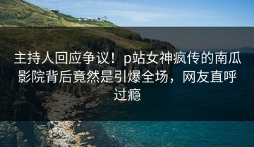 主持人回应争议！p站女神疯传的南瓜影院背后竟然是引爆全场，网友直呼过瘾