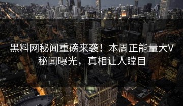 黑料网秘闻重磅来袭！本周正能量大V秘闻曝光，真相让人瞠目