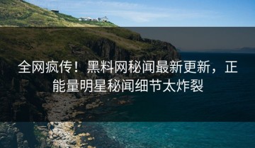 全网疯传！黑料网秘闻最新更新，正能量明星秘闻细节太炸裂