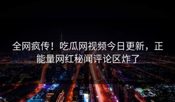 全网疯传！吃瓜网视频今日更新，正能量网红秘闻评论区炸了